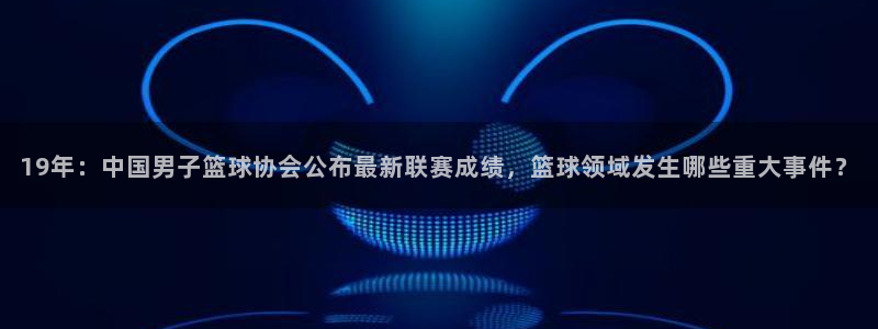 19年：中国男子篮球协会公布最新联赛成绩，篮球领域发生哪些重大事件？