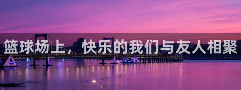 篮球场上，快乐的我们与友人相聚